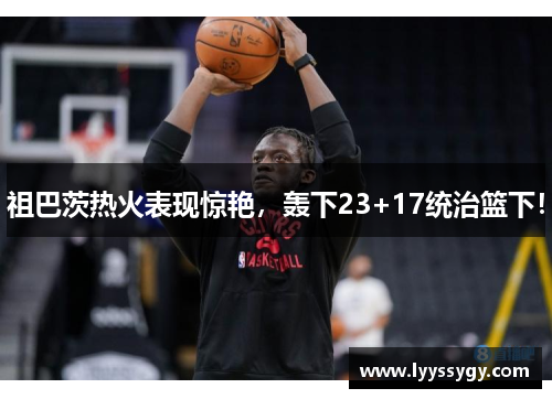 祖巴茨热火表现惊艳，轰下23+17统治篮下！